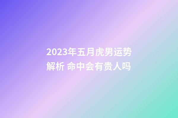 2023年五月虎男运势解析 命中会有贵人吗